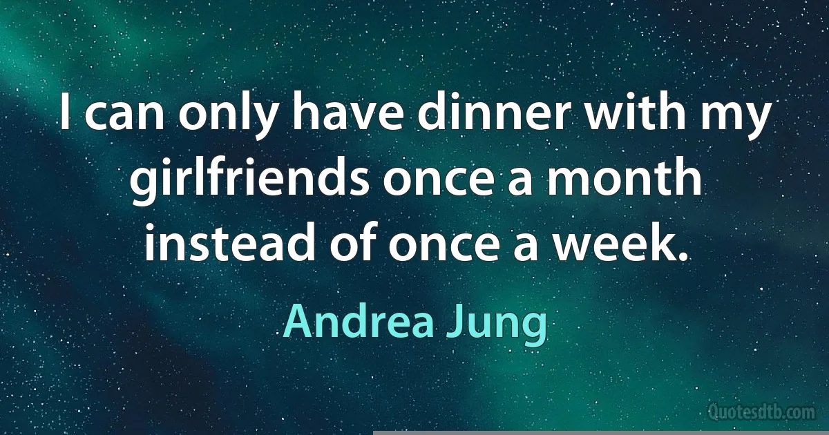 I can only have dinner with my girlfriends once a month instead of once a week. (Andrea Jung)