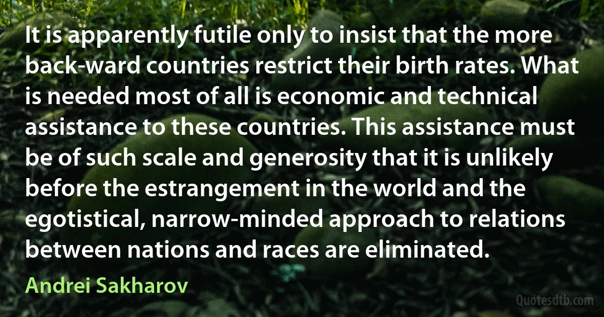 It is apparently futile only to insist that the more back­ward countries restrict their birth rates. What is needed most of all is economic and technical assistance to these countries. This assistance must be of such scale and generosity that it is unlikely before the estrangement in the world and the egotistical, narrow-minded approach to relations between nations and races are eliminated. (Andrei Sakharov)