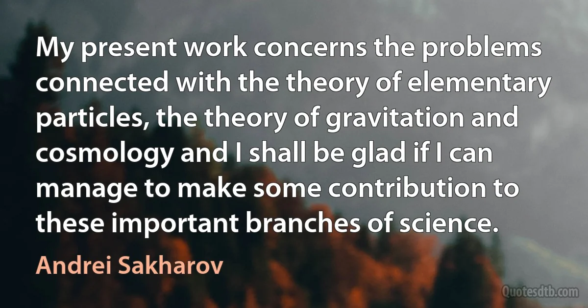 My present work concerns the problems connected with the theory of elementary particles, the theory of gravitation and cosmology and I shall be glad if I can manage to make some contribution to these important branches of science. (Andrei Sakharov)