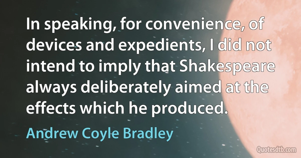 In speaking, for convenience, of devices and expedients, I did not intend to imply that Shakespeare always deliberately aimed at the effects which he produced. (Andrew Coyle Bradley)