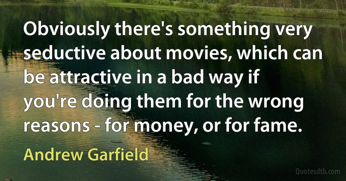 Obviously there's something very seductive about movies, which can be attractive in a bad way if you're doing them for the wrong reasons - for money, or for fame. (Andrew Garfield)