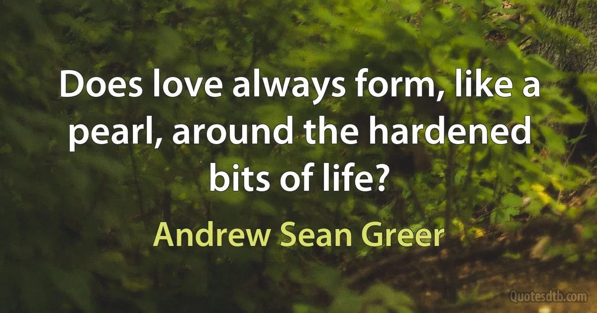 Does love always form, like a pearl, around the hardened bits of life? (Andrew Sean Greer)