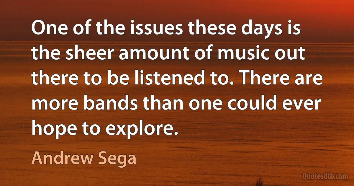 One of the issues these days is the sheer amount of music out there to be listened to. There are more bands than one could ever hope to explore. (Andrew Sega)