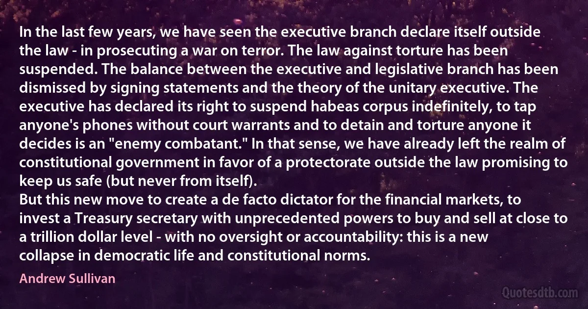 In the last few years, we have seen the executive branch declare itself outside the law - in prosecuting a war on terror. The law against torture has been suspended. The balance between the executive and legislative branch has been dismissed by signing statements and the theory of the unitary executive. The executive has declared its right to suspend habeas corpus indefinitely, to tap anyone's phones without court warrants and to detain and torture anyone it decides is an "enemy combatant." In that sense, we have already left the realm of constitutional government in favor of a protectorate outside the law promising to keep us safe (but never from itself).
But this new move to create a de facto dictator for the financial markets, to invest a Treasury secretary with unprecedented powers to buy and sell at close to a trillion dollar level - with no oversight or accountability: this is a new collapse in democratic life and constitutional norms. (Andrew Sullivan)