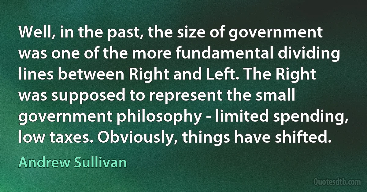 Well, in the past, the size of government was one of the more fundamental dividing lines between Right and Left. The Right was supposed to represent the small government philosophy - limited spending, low taxes. Obviously, things have shifted. (Andrew Sullivan)