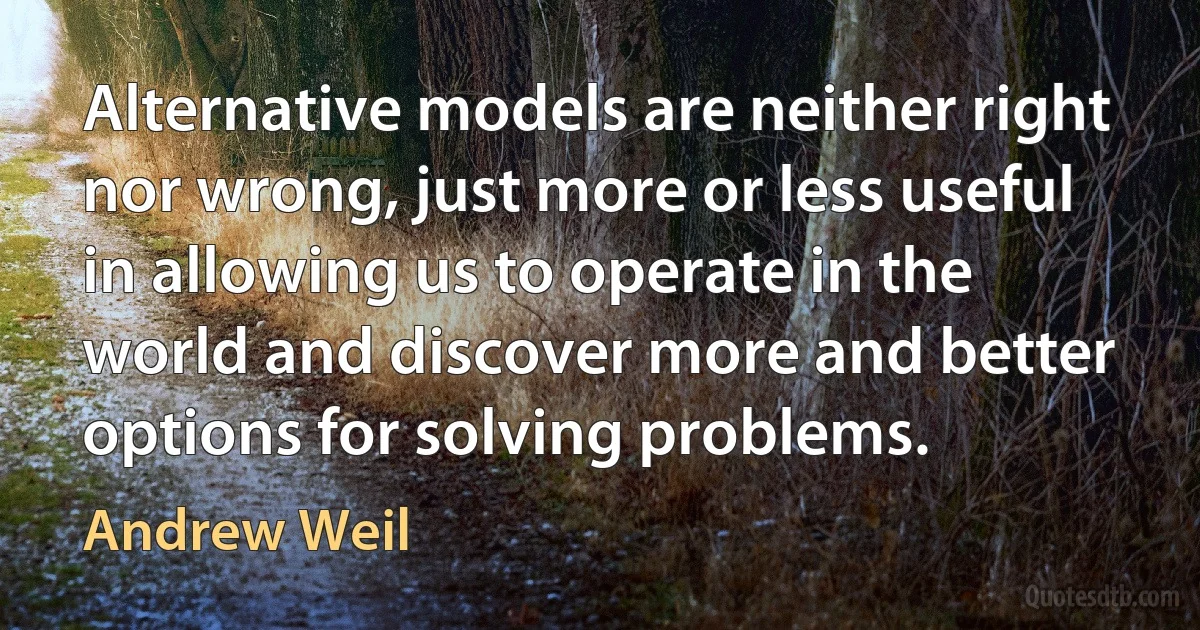 Alternative models are neither right nor wrong, just more or less useful in allowing us to operate in the world and discover more and better options for solving problems. (Andrew Weil)