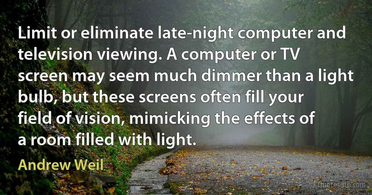 Limit or eliminate late-night computer and television viewing. A computer or TV screen may seem much dimmer than a light bulb, but these screens often fill your field of vision, mimicking the effects of a room filled with light. (Andrew Weil)