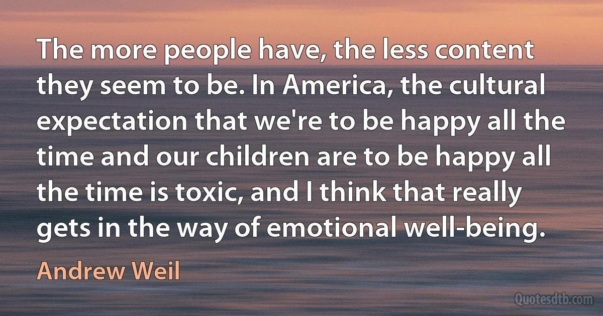 The more people have, the less content they seem to be. In America, the cultural expectation that we're to be happy all the time and our children are to be happy all the time is toxic, and I think that really gets in the way of emotional well-being. (Andrew Weil)