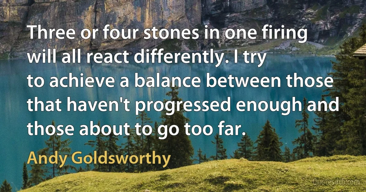 Three or four stones in one firing will all react differently. I try to achieve a balance between those that haven't progressed enough and those about to go too far. (Andy Goldsworthy)