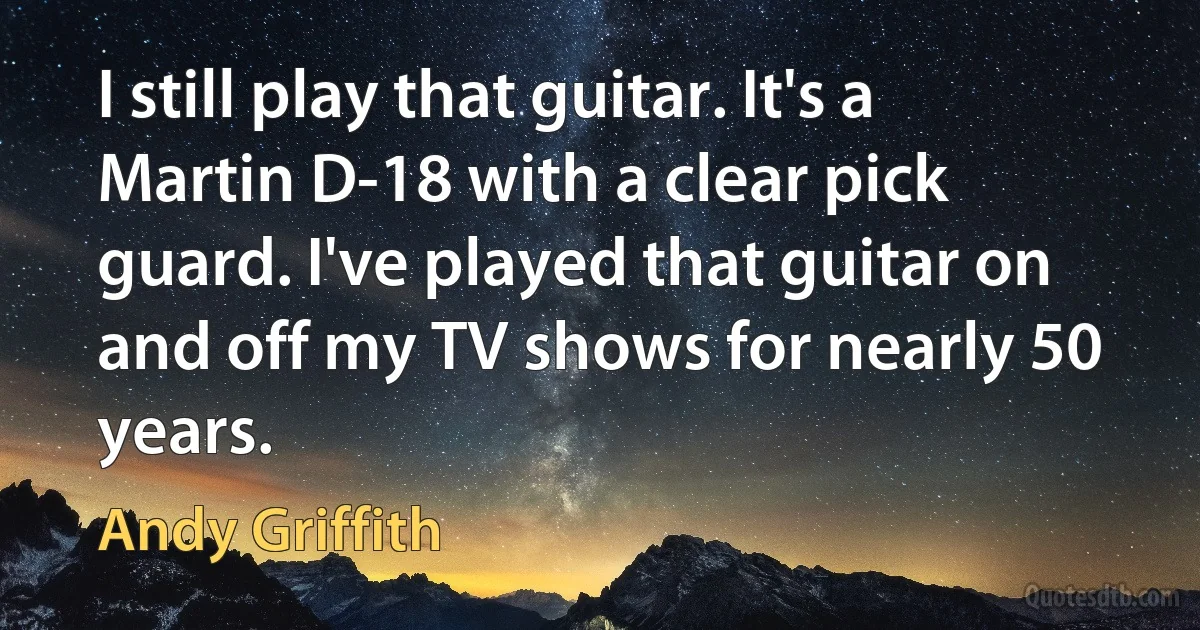 I still play that guitar. It's a Martin D-18 with a clear pick guard. I've played that guitar on and off my TV shows for nearly 50 years. (Andy Griffith)