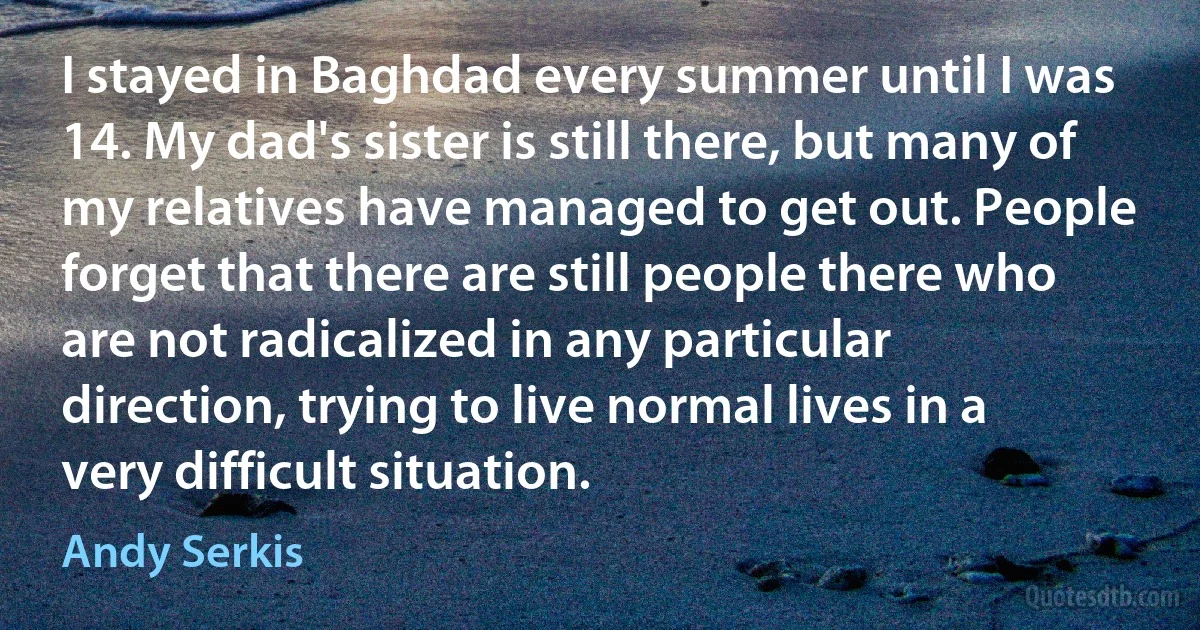 I stayed in Baghdad every summer until I was 14. My dad's sister is still there, but many of my relatives have managed to get out. People forget that there are still people there who are not radicalized in any particular direction, trying to live normal lives in a very difficult situation. (Andy Serkis)