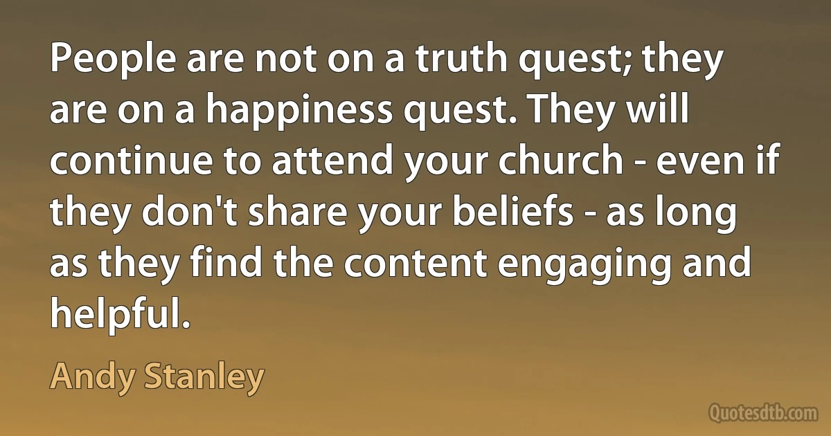 People are not on a truth quest; they are on a happiness quest. They will continue to attend your church - even if they don't share your beliefs - as long as they find the content engaging and helpful. (Andy Stanley)