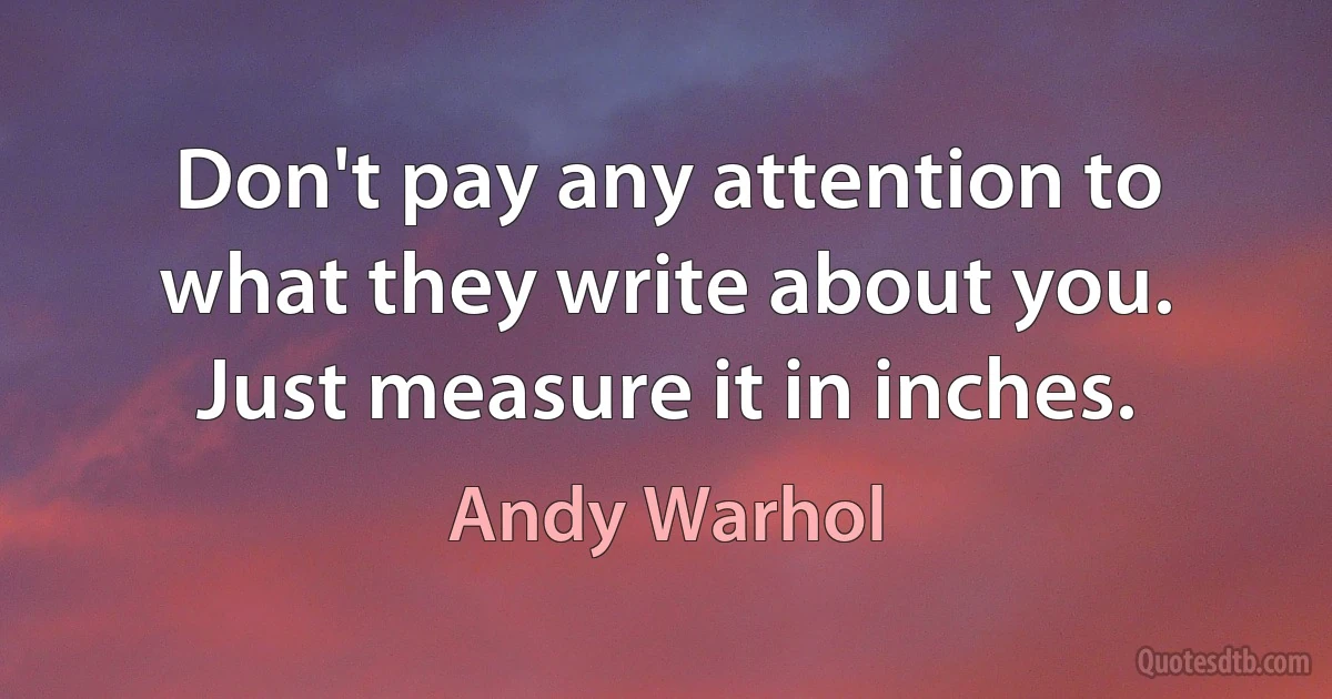 Don't pay any attention to what they write about you. Just measure it in inches. (Andy Warhol)