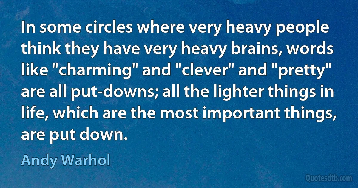 In some circles where very heavy people think they have very heavy brains, words like "charming" and "clever" and "pretty" are all put-downs; all the lighter things in life, which are the most important things, are put down. (Andy Warhol)