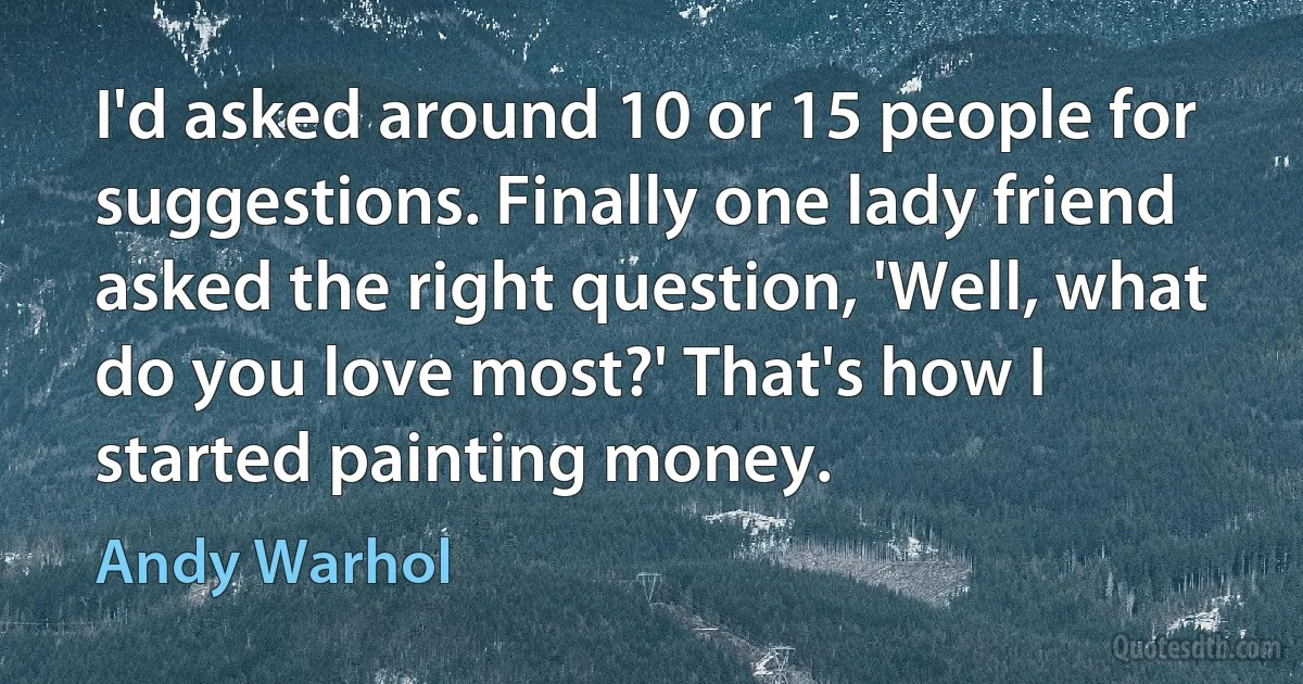 I'd asked around 10 or 15 people for suggestions. Finally one lady friend asked the right question, 'Well, what do you love most?' That's how I started painting money. (Andy Warhol)