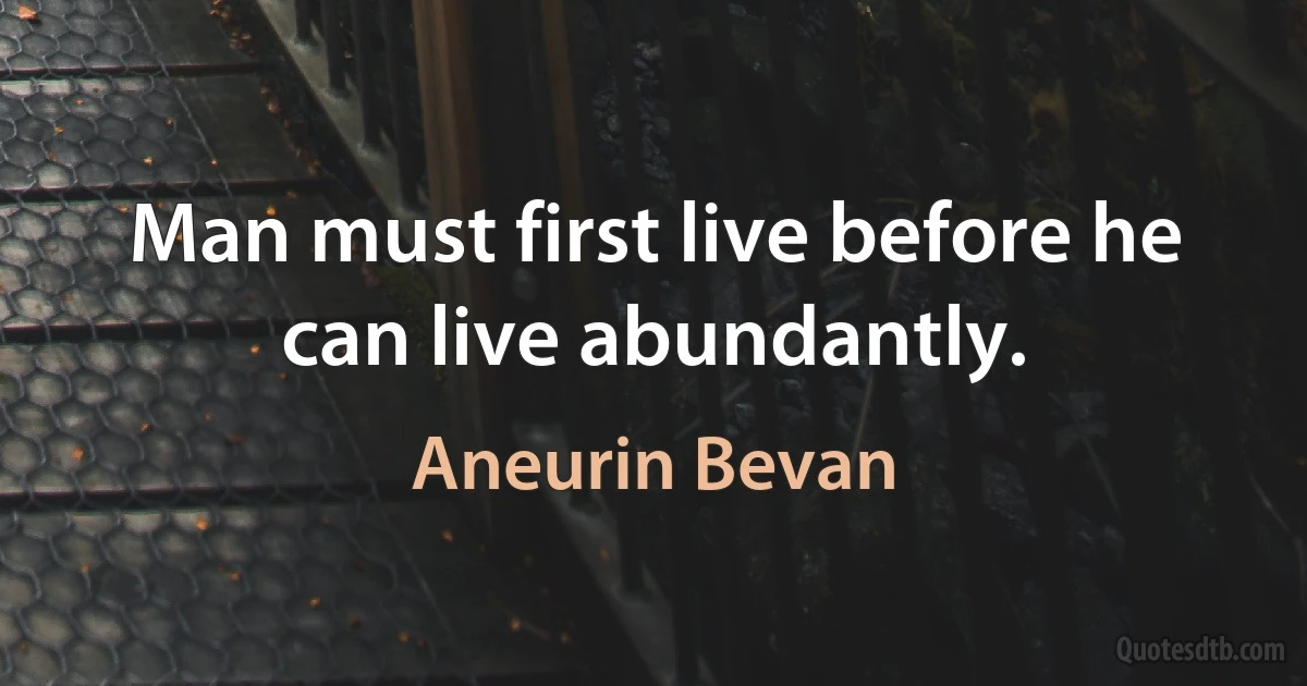 Man must first live before he can live abundantly. (Aneurin Bevan)