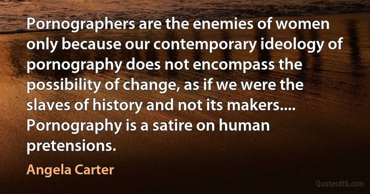 Pornographers are the enemies of women only because our contemporary ideology of pornography does not encompass the possibility of change, as if we were the slaves of history and not its makers.... Pornography is a satire on human pretensions. (Angela Carter)