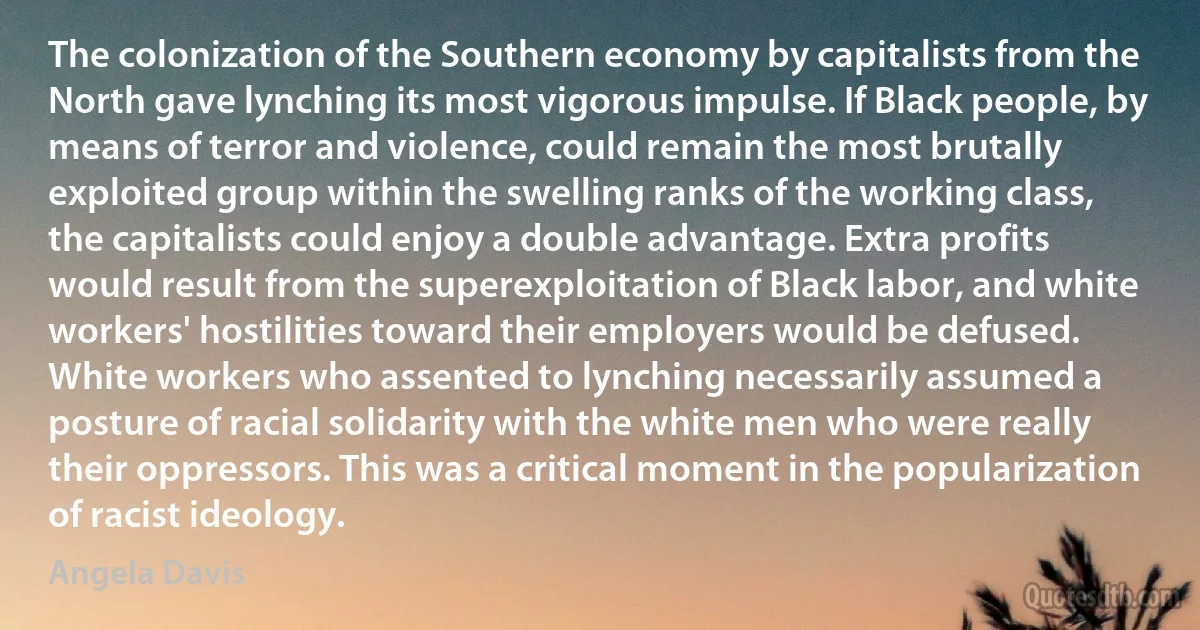 The colonization of the Southern economy by capitalists from the North gave lynching its most vigorous impulse. If Black people, by means of terror and violence, could remain the most brutally exploited group within the swelling ranks of the working class, the capitalists could enjoy a double advantage. Extra profits would result from the superexploitation of Black labor, and white workers' hostilities toward their employers would be defused. White workers who assented to lynching necessarily assumed a posture of racial solidarity with the white men who were really their oppressors. This was a critical moment in the popularization of racist ideology. (Angela Davis)