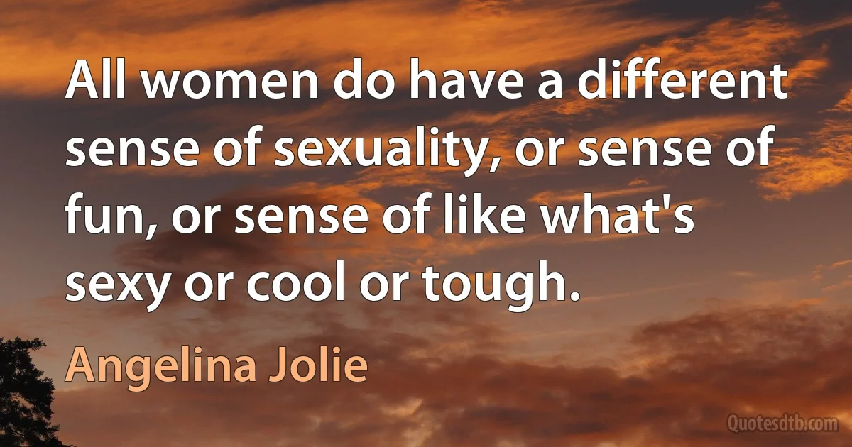 All women do have a different sense of sexuality, or sense of fun, or sense of like what's sexy or cool or tough. (Angelina Jolie)