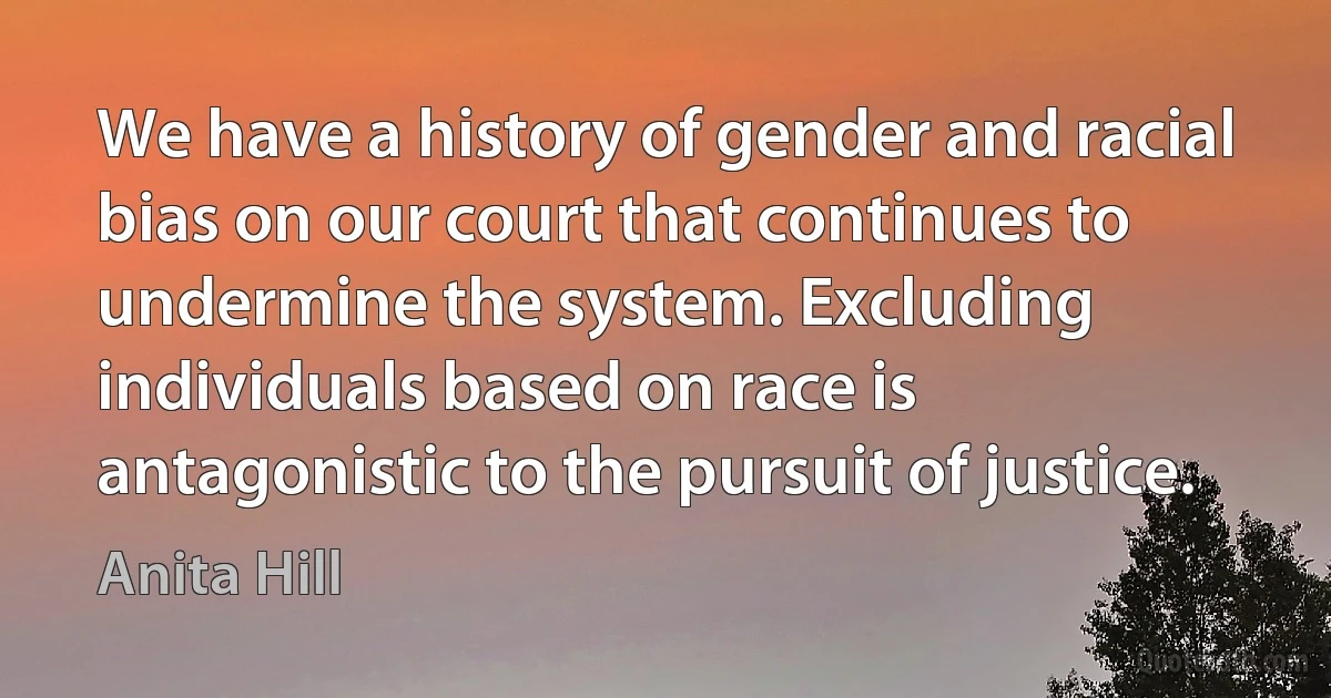 We have a history of gender and racial bias on our court that continues to undermine the system. Excluding individuals based on race is antagonistic to the pursuit of justice. (Anita Hill)