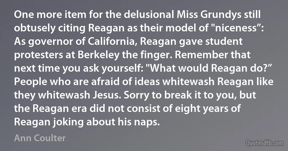 One more item for the delusional Miss Grundys still obtusely citing Reagan as their model of "niceness”: As governor of California, Reagan gave student protesters at Berkeley the finger. Remember that next time you ask yourself: "What would Reagan do?” People who are afraid of ideas whitewash Reagan like they whitewash Jesus. Sorry to break it to you, but the Reagan era did not consist of eight years of Reagan joking about his naps. (Ann Coulter)