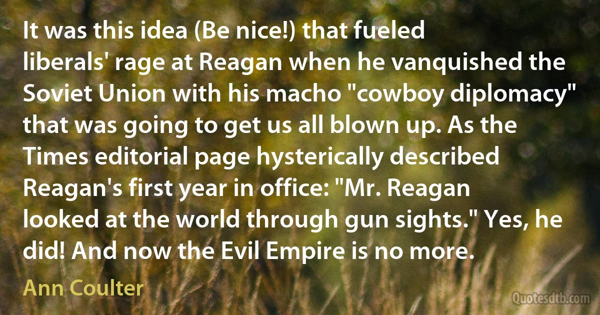 It was this idea (Be nice!) that fueled liberals' rage at Reagan when he vanquished the Soviet Union with his macho "cowboy diplomacy" that was going to get us all blown up. As the Times editorial page hysterically described Reagan's first year in office: "Mr. Reagan looked at the world through gun sights." Yes, he did! And now the Evil Empire is no more. (Ann Coulter)