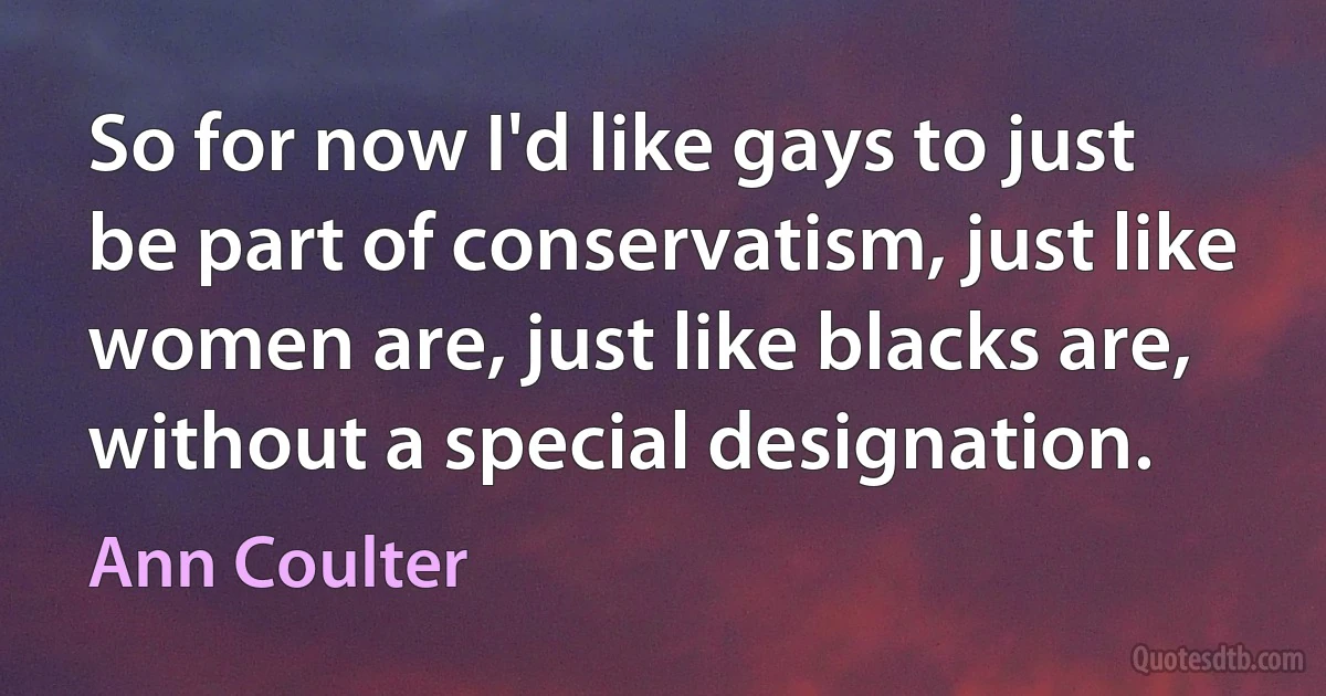 So for now I'd like gays to just be part of conservatism, just like women are, just like blacks are, without a special designation. (Ann Coulter)