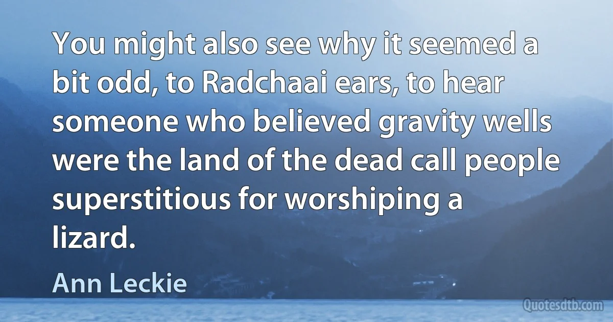 You might also see why it seemed a bit odd, to Radchaai ears, to hear someone who believed gravity wells were the land of the dead call people superstitious for worshiping a lizard. (Ann Leckie)