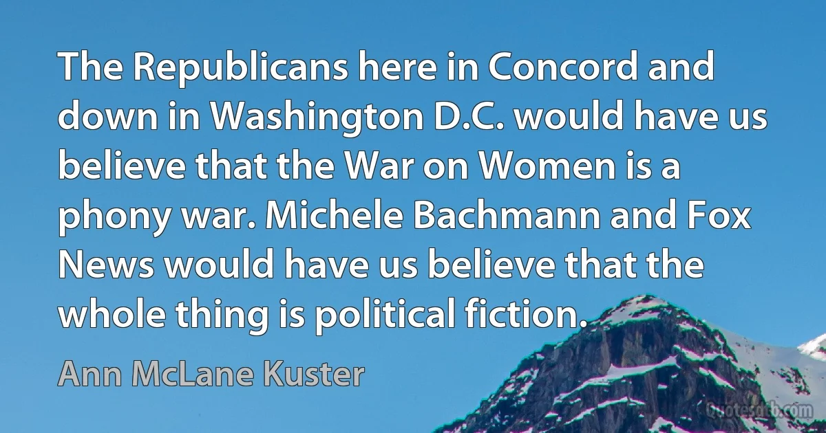 The Republicans here in Concord and down in Washington D.C. would have us believe that the War on Women is a phony war. Michele Bachmann and Fox News would have us believe that the whole thing is political fiction. (Ann McLane Kuster)