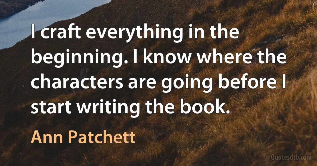 I craft everything in the beginning. I know where the characters are going before I start writing the book. (Ann Patchett)