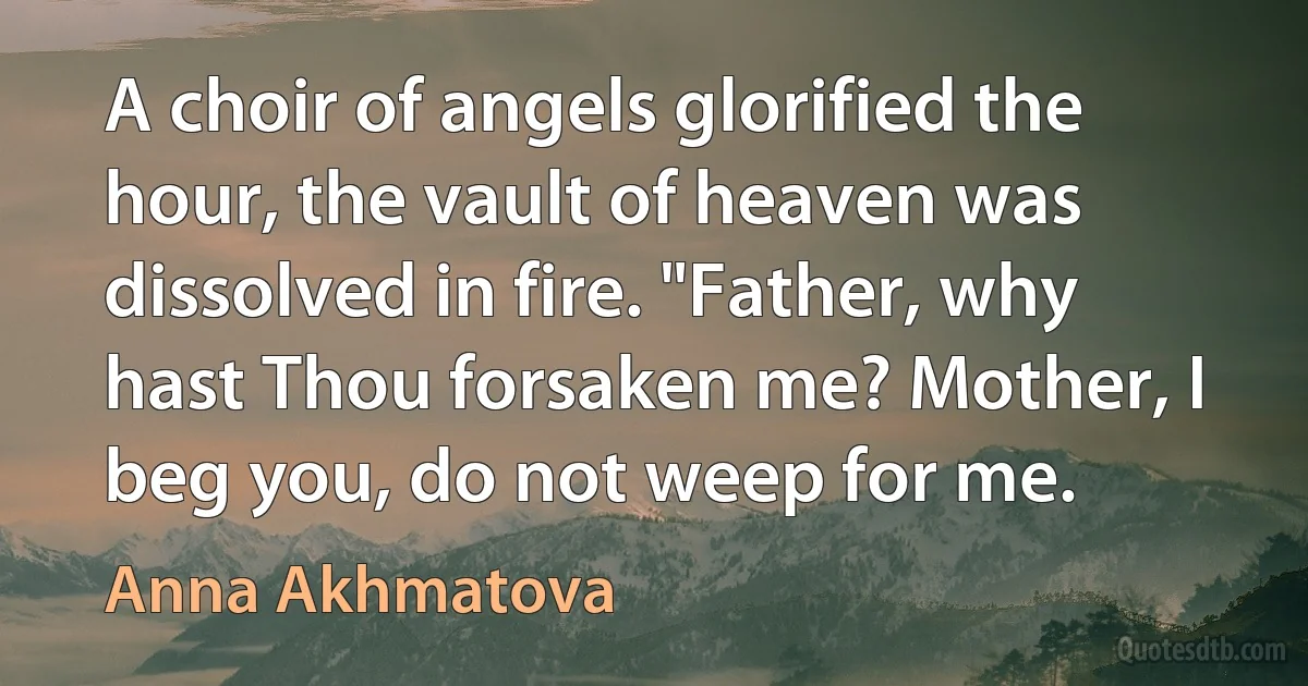 A choir of angels glorified the hour, the vault of heaven was dissolved in fire. "Father, why hast Thou forsaken me? Mother, I beg you, do not weep for me. (Anna Akhmatova)