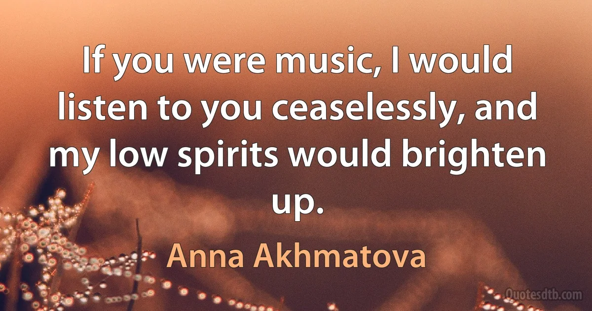 If you were music, I would listen to you ceaselessly, and my low spirits would brighten up. (Anna Akhmatova)