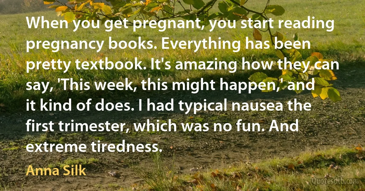 When you get pregnant, you start reading pregnancy books. Everything has been pretty textbook. It's amazing how they can say, 'This week, this might happen,' and it kind of does. I had typical nausea the first trimester, which was no fun. And extreme tiredness. (Anna Silk)