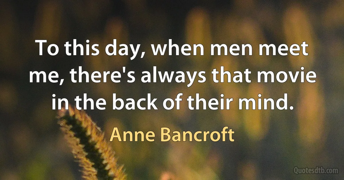 To this day, when men meet me, there's always that movie in the back of their mind. (Anne Bancroft)