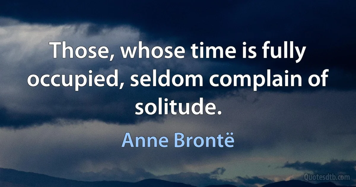 Those, whose time is fully occupied, seldom complain of solitude. (Anne Brontë)