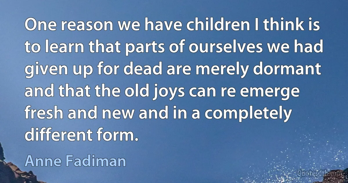 One reason we have children I think is to learn that parts of ourselves we had given up for dead are merely dormant and that the old joys can re emerge fresh and new and in a completely different form. (Anne Fadiman)