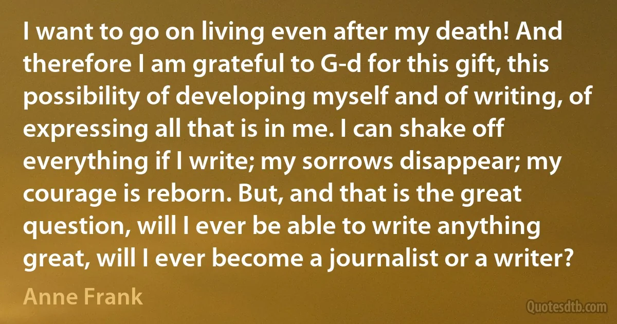 I want to go on living even after my death! And therefore I am grateful to G-d for this gift, this possibility of developing myself and of writing, of expressing all that is in me. I can shake off everything if I write; my sorrows disappear; my courage is reborn. But, and that is the great question, will I ever be able to write anything great, will I ever become a journalist or a writer? (Anne Frank)