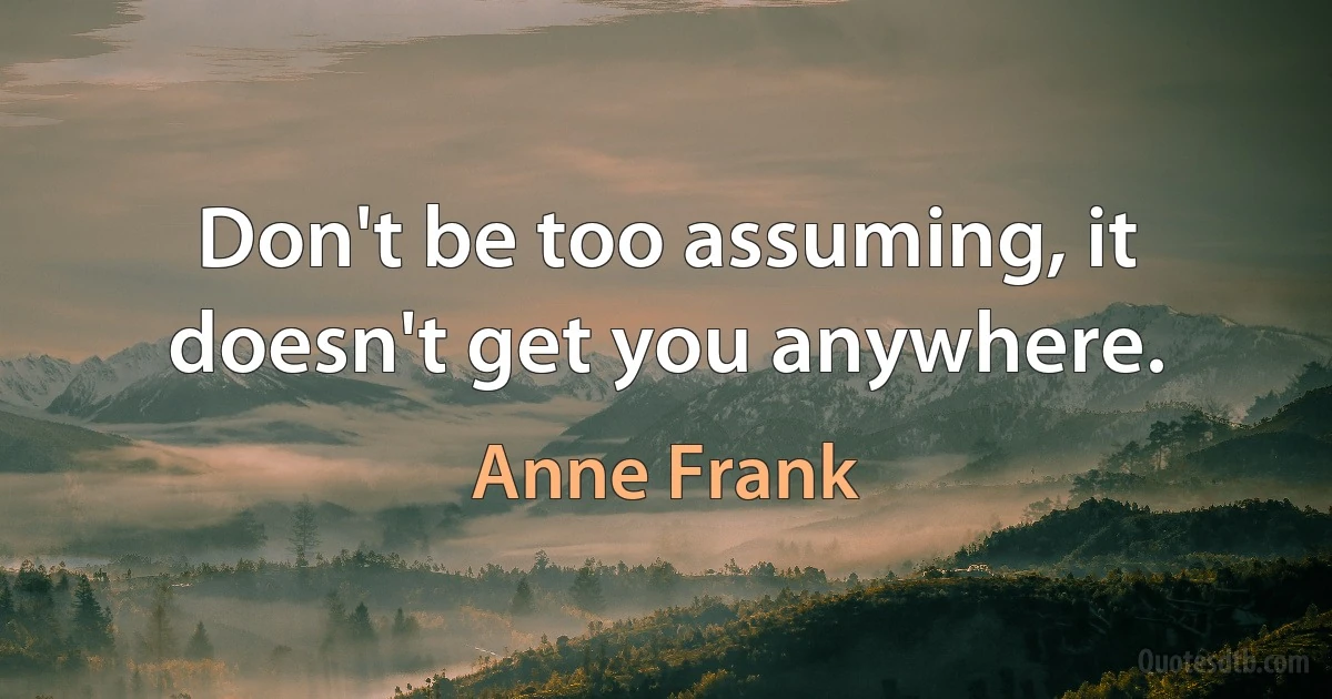 Don't be too assuming, it doesn't get you anywhere. (Anne Frank)