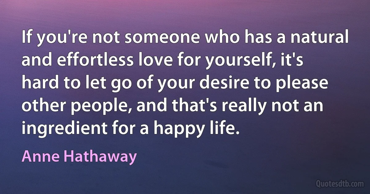 If you're not someone who has a natural and effortless love for yourself, it's hard to let go of your desire to please other people, and that's really not an ingredient for a happy life. (Anne Hathaway)