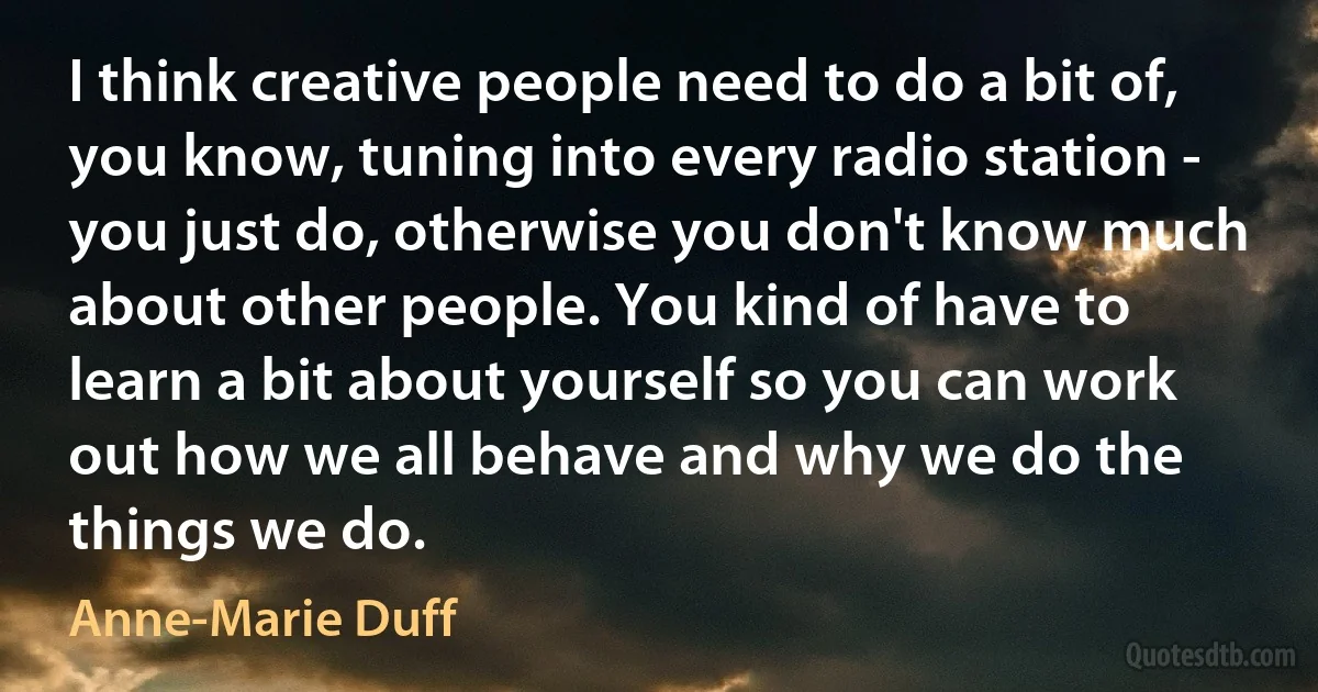 I think creative people need to do a bit of, you know, tuning into every radio station - you just do, otherwise you don't know much about other people. You kind of have to learn a bit about yourself so you can work out how we all behave and why we do the things we do. (Anne-Marie Duff)