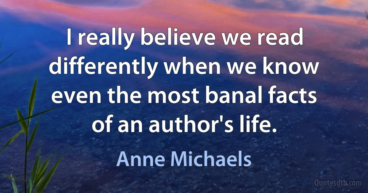 I really believe we read differently when we know even the most banal facts of an author's life. (Anne Michaels)