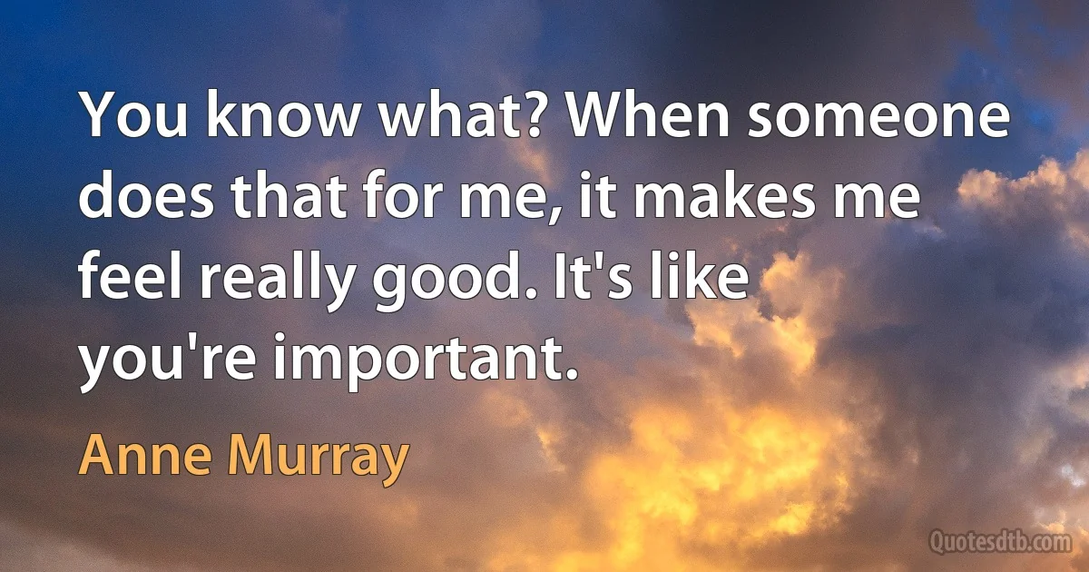 You know what? When someone does that for me, it makes me feel really good. It's like you're important. (Anne Murray)