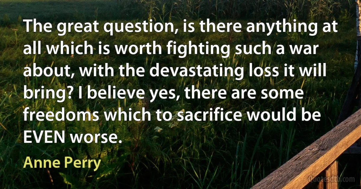 The great question, is there anything at all which is worth fighting such a war about, with the devastating loss it will bring? I believe yes, there are some freedoms which to sacrifice would be EVEN worse. (Anne Perry)