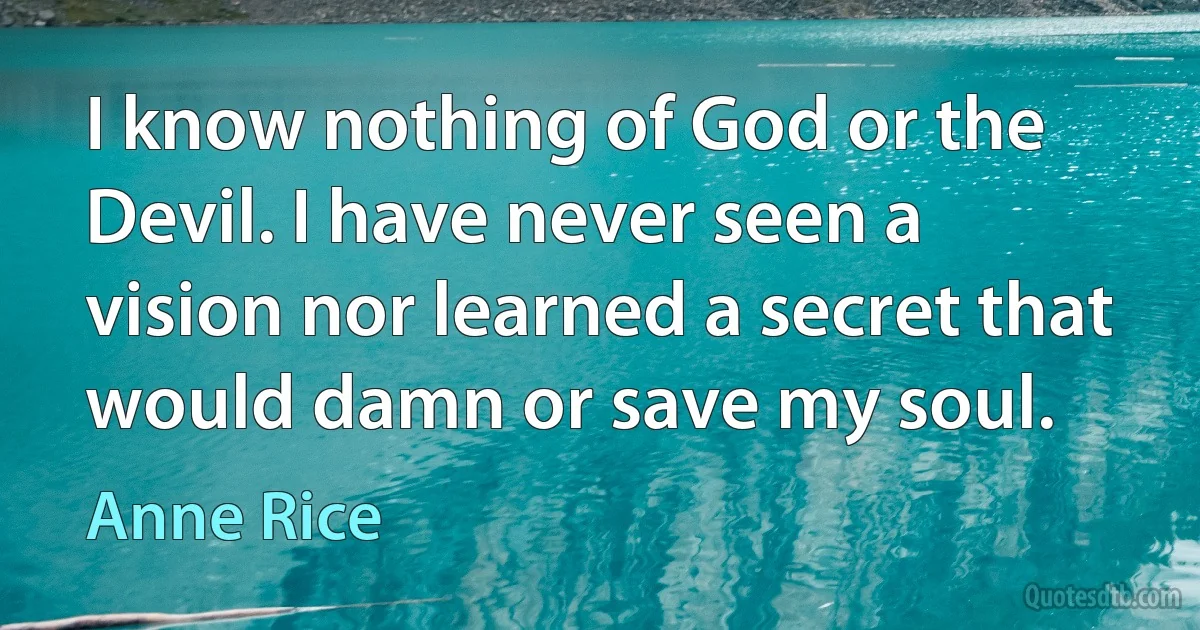 I know nothing of God or the Devil. I have never seen a vision nor learned a secret that would damn or save my soul. (Anne Rice)