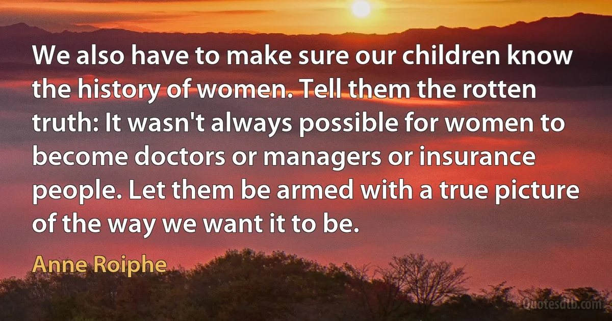 We also have to make sure our children know the history of women. Tell them the rotten truth: It wasn't always possible for women to become doctors or managers or insurance people. Let them be armed with a true picture of the way we want it to be. (Anne Roiphe)