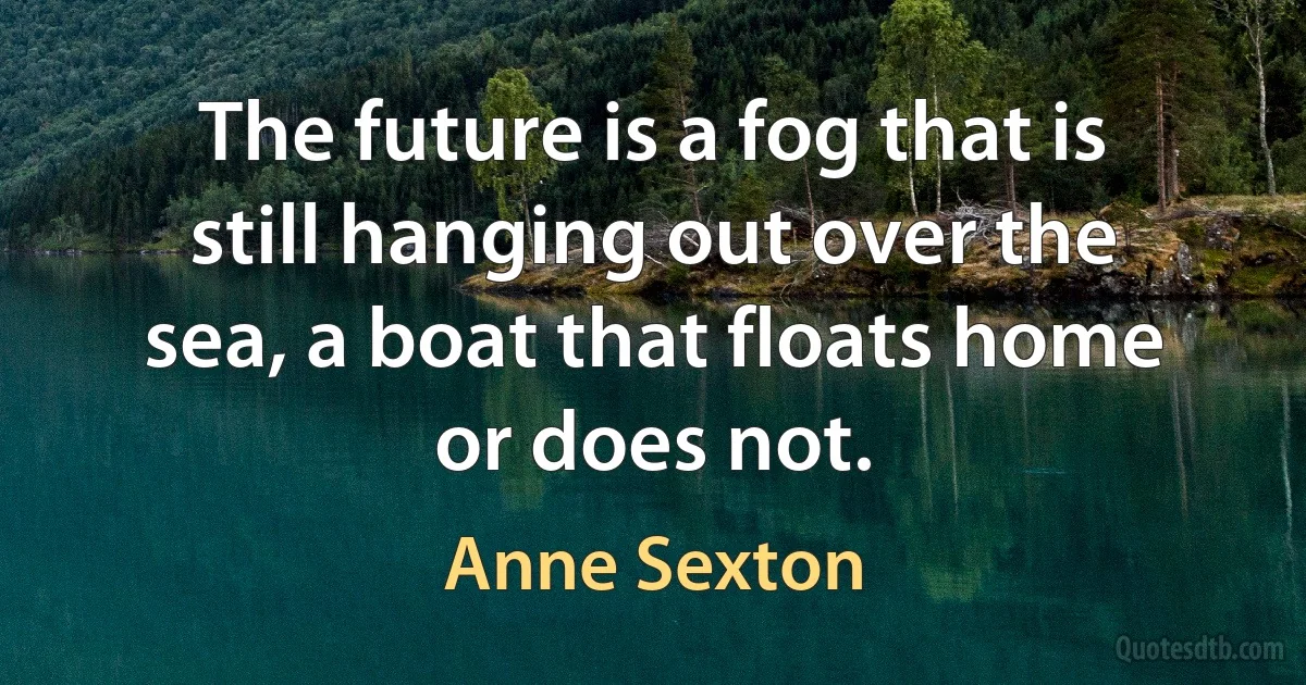 The future is a fog that is still hanging out over the sea, a boat that floats home or does not. (Anne Sexton)