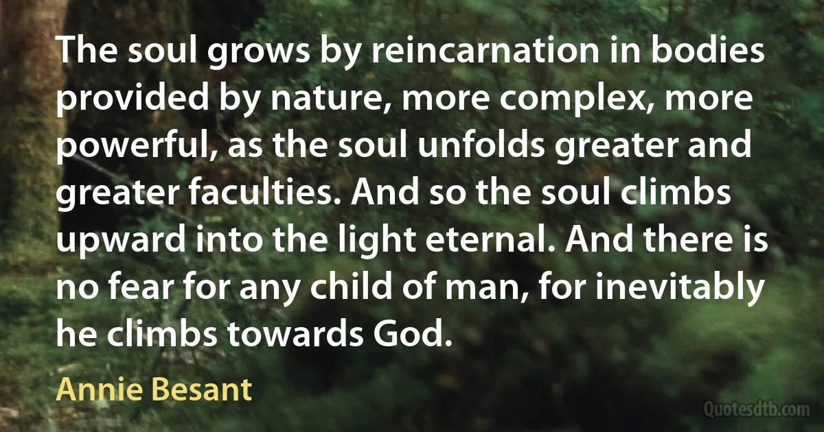 The soul grows by reincarnation in bodies provided by nature, more complex, more powerful, as the soul unfolds greater and greater faculties. And so the soul climbs upward into the light eternal. And there is no fear for any child of man, for inevitably he climbs towards God. (Annie Besant)