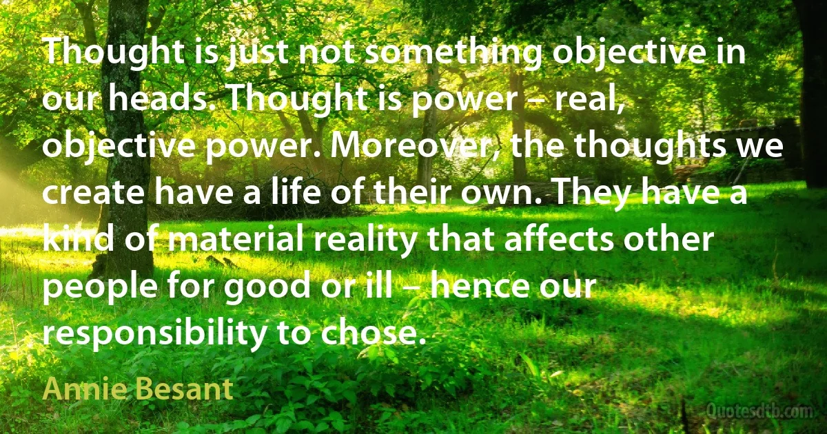 Thought is just not something objective in our heads. Thought is power – real, objective power. Moreover, the thoughts we create have a life of their own. They have a kind of material reality that affects other people for good or ill – hence our responsibility to chose. (Annie Besant)