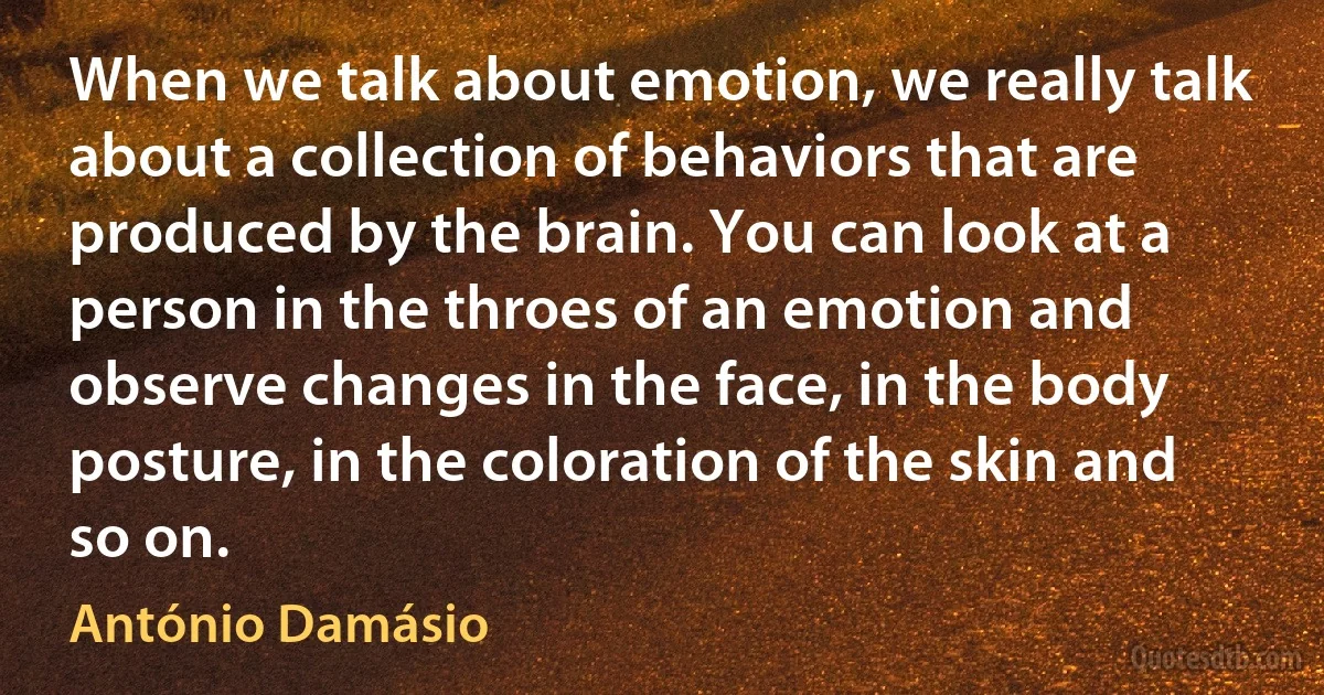 When we talk about emotion, we really talk about a collection of behaviors that are produced by the brain. You can look at a person in the throes of an emotion and observe changes in the face, in the body posture, in the coloration of the skin and so on. (António Damásio)