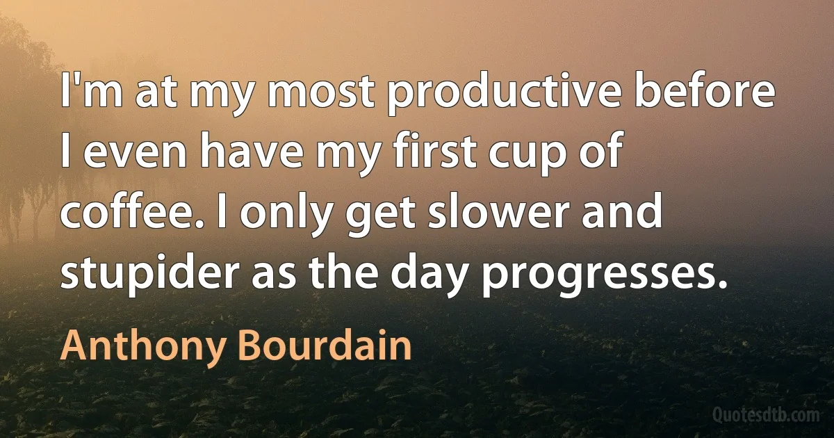 I'm at my most productive before I even have my first cup of coffee. I only get slower and stupider as the day progresses. (Anthony Bourdain)